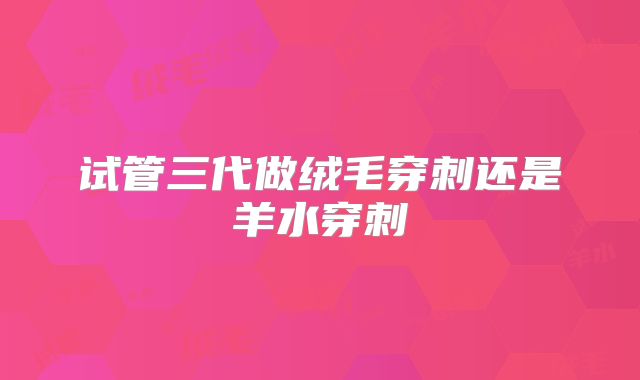 试管三代做绒毛穿刺还是羊水穿刺