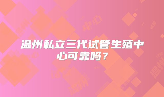温州私立三代试管生殖中心可靠吗？