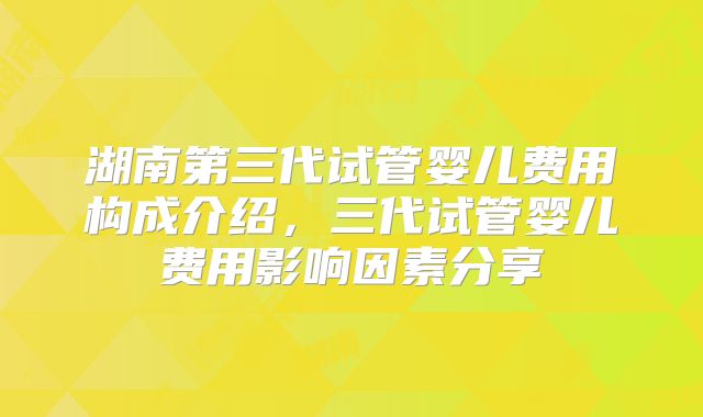 湖南第三代试管婴儿费用构成介绍，三代试管婴儿费用影响因素分享
