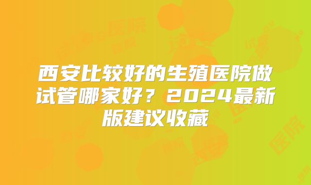 西安比较好的生殖医院做试管哪家好？2024最新版建议收藏