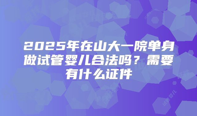 2025年在山大一院单身做试管婴儿合法吗?需要有什么证件