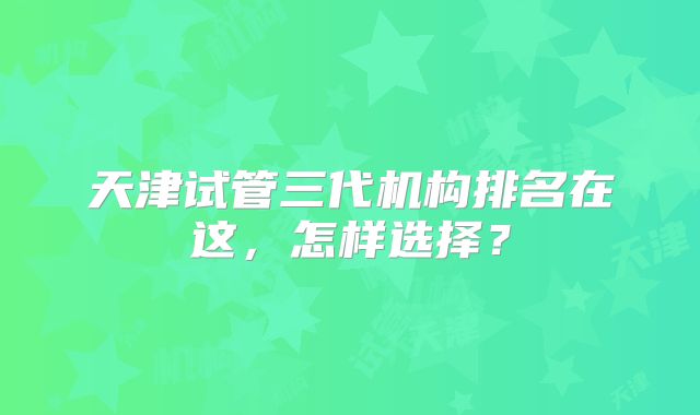 天津试管三代机构排名在这,怎样选择?