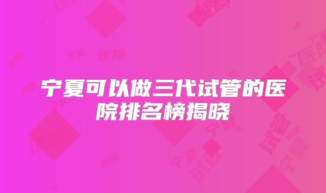 宁夏可以做三代试管的医院排名榜揭晓