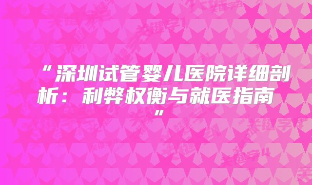 “深圳试管婴儿医院详细剖析：利弊权衡与就医指南”