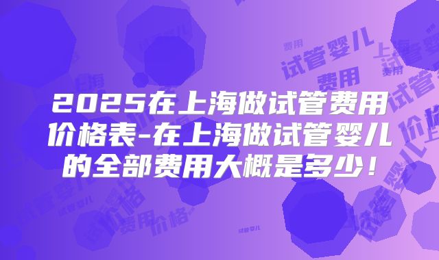 2025在上海做试管费用价格表-在上海做试管婴儿的全部费用大概是多少！