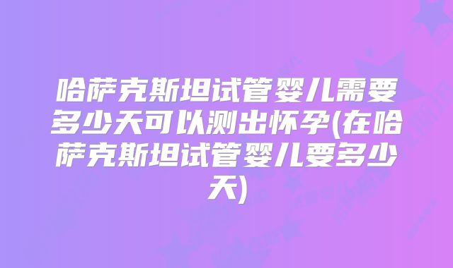 哈萨克斯坦试管婴儿需要多少天可以测出怀孕(在哈萨克斯坦试管婴儿要多少天)