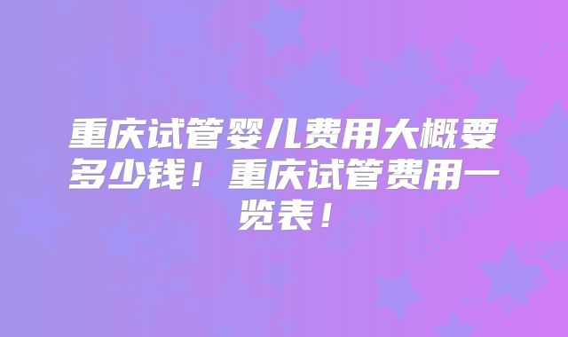 重庆试管婴儿费用大概要多少钱！重庆试管费用一览表！