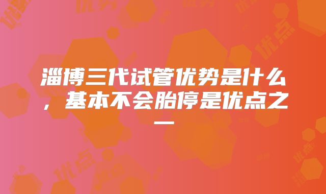 淄博三代试管优势是什么，基本不会胎停是优点之一