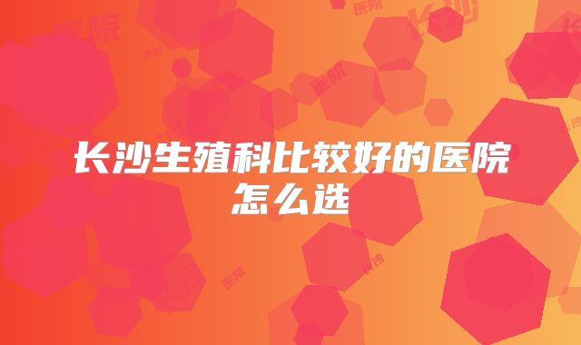 长沙生殖科比较好的医院怎么选