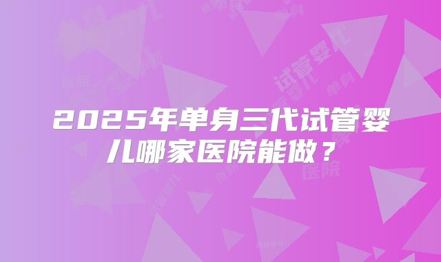 2025年单身三代试管婴儿哪家医院能做？