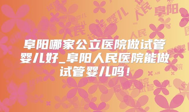 阜阳哪家公立医院做试管婴儿好_阜阳人民医院能做试管婴儿吗！