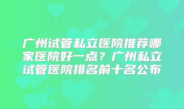 广州试管私立医院推荐哪家医院好一点？广州私立试管医院排名前十名公布