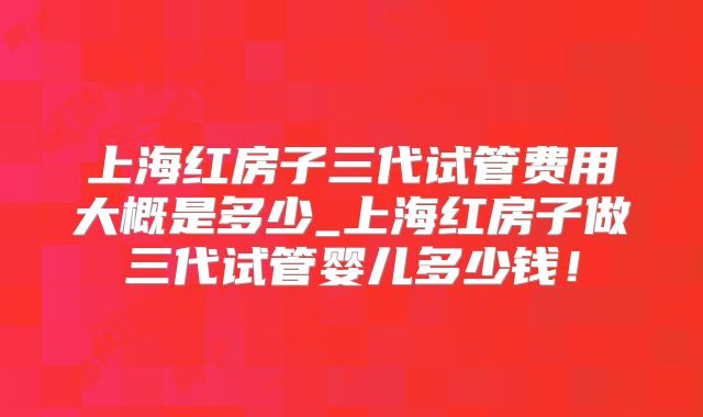 上海红房子三代试管费用大概是多少_上海红房子做三代试管婴儿多少钱!