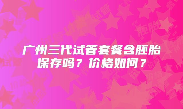 广州三代试管套餐含胚胎保存吗?价格如何?