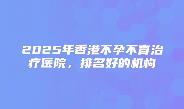 2025年香港不孕不育治疗医院,排名好的机构