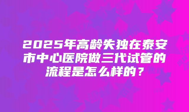 2025年高龄失独在泰安市中心医院做三代试管的流程是怎么样的？