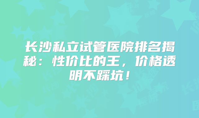 长沙私立试管医院排名揭秘：性价比的王，价格透明不踩坑！