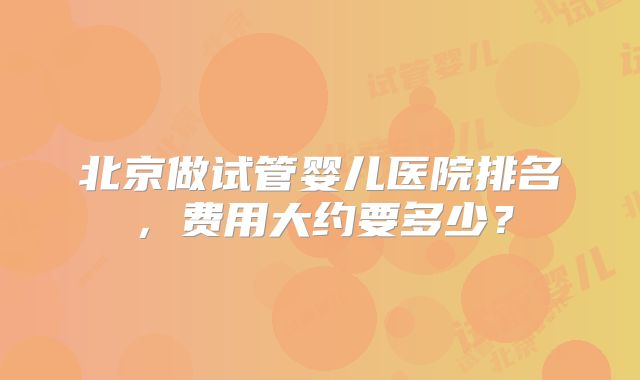 北京做试管婴儿医院排名,费用大约要多少?