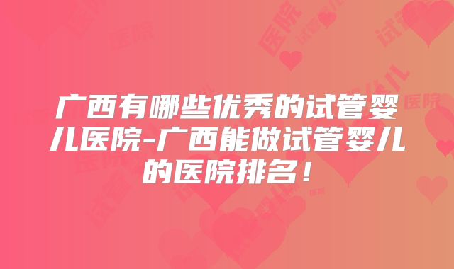 广西有哪些优秀的试管婴儿医院-广西能做试管婴儿的医院排名!