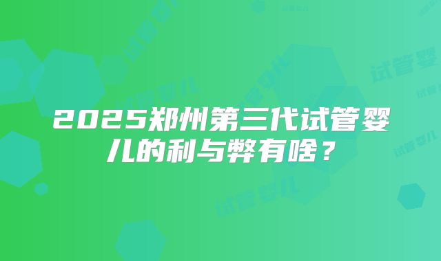2025郑州第三代试管婴儿的利与弊有啥?