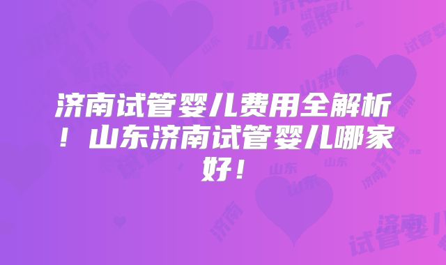 济南试管婴儿费用全解析！山东济南试管婴儿哪家好！