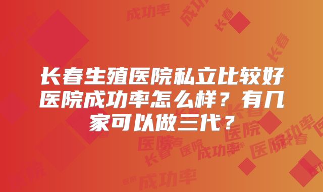 长春生殖医院私立比较好医院成功率怎么样?有几家可以做三代?