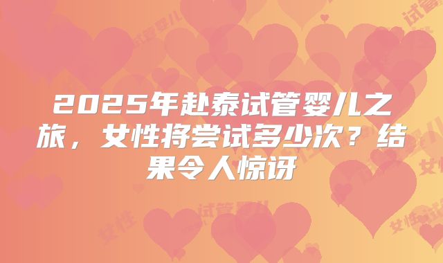 2025年赴泰试管婴儿之旅，女性将尝试多少次？结果令人惊讶