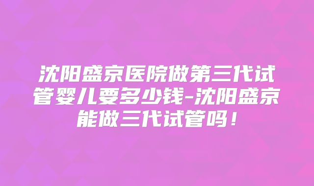 沈阳盛京医院做第三代试管婴儿要多少钱-沈阳盛京能做三代试管吗！