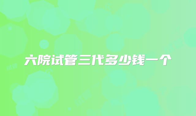 六院试管三代多少钱一个