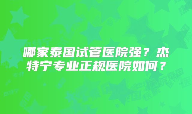 哪家泰国试管医院强?杰特宁专业正规医院如何?