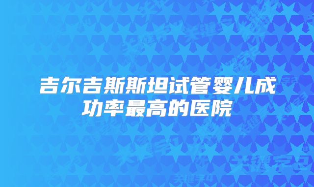 吉尔吉斯斯坦试管婴儿成功率最高的医院
