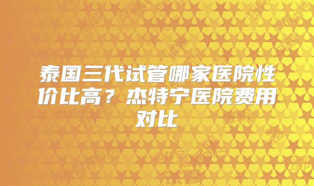 泰国三代试管哪家医院性价比高？杰特宁医院费用对比