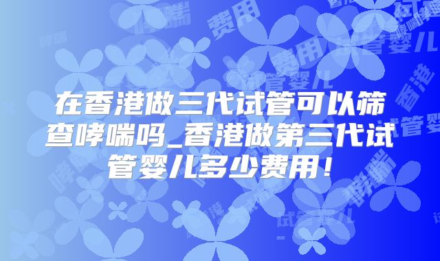 在香港做三代试管可以筛查哮喘吗_香港做第三代试管婴儿多少费用！