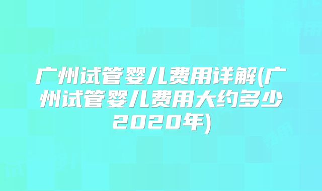 广州试管婴儿费用详解(广州试管婴儿费用大约多少2020年)