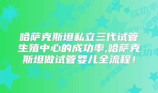 哈萨克斯坦私立三代试管生殖中心的成功率,哈萨克斯坦做试管婴儿全流程!