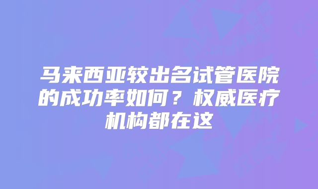 马来西亚较出名试管医院的成功率如何？权威医疗机构都在这