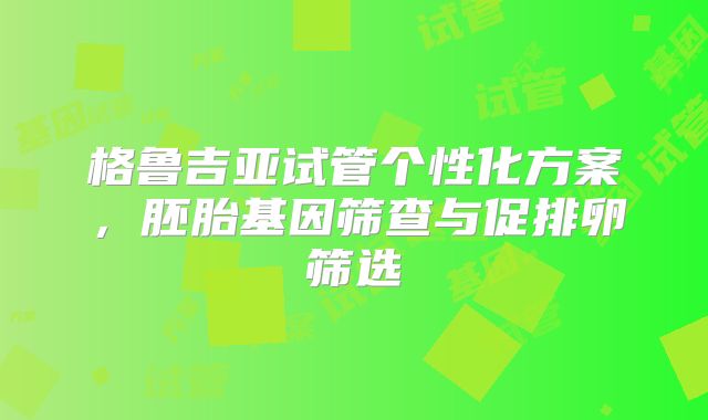 格鲁吉亚试管个性化方案，胚胎基因筛查与促排卵筛选