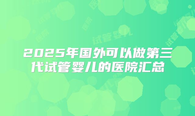 2025年国外可以做第三代试管婴儿的医院汇总