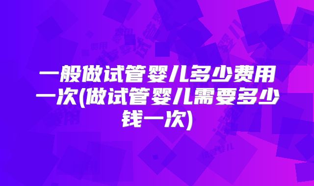 一般做试管婴儿多少费用一次(做试管婴儿需要多少钱一次)