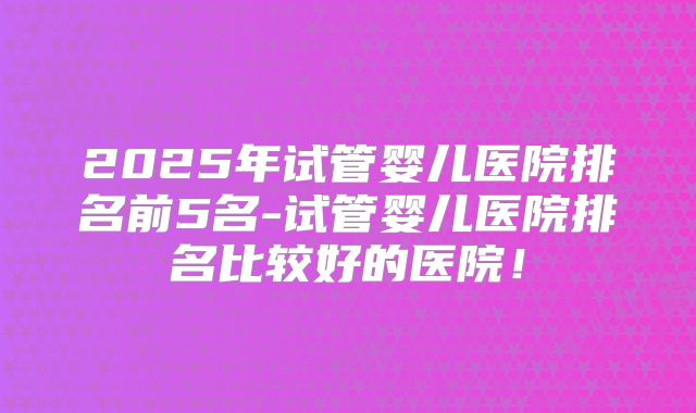 2025年试管婴儿医院排名前5名-试管婴儿医院排名比较好的医院!