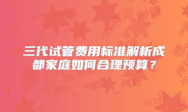 三代试管费用标准解析成都家庭如何合理预算？