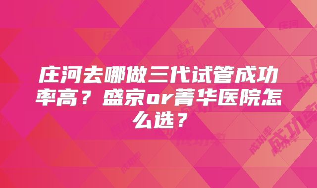 庄河去哪做三代试管成功率高？盛京or菁华医院怎么选？