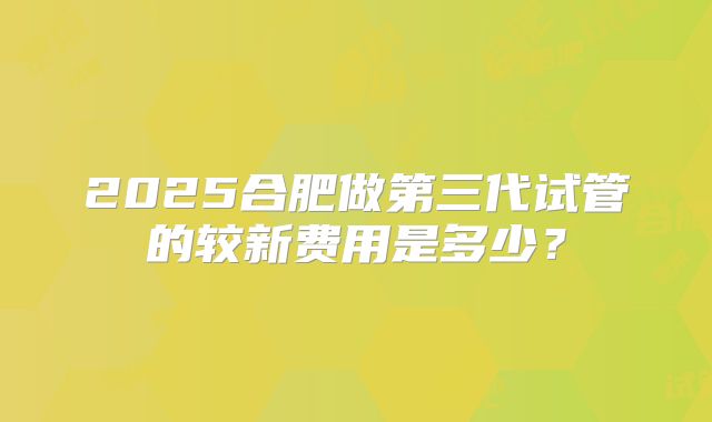 2025合肥做第三代试管的较新费用是多少？