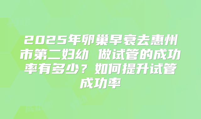 2025年卵巢早衰去惠州市第二妇幼 做试管的成功率有多少？如何提升试管成功率