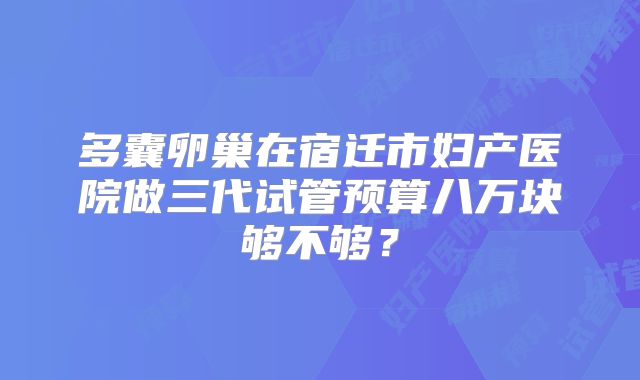 多囊卵巢在宿迁市妇产医院做三代试管预算八万块够不够?