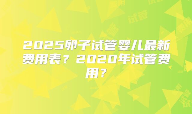 2025卵子试管婴儿最新费用表？2020年试管费用？