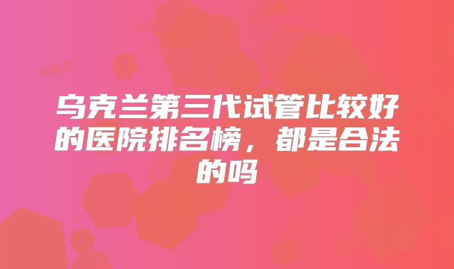 乌克兰第三代试管比较好的医院排名榜,都是合法的吗