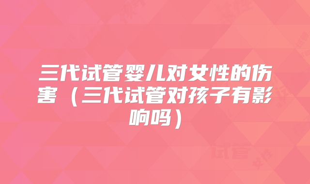 三代试管婴儿对女性的伤害（三代试管对孩子有影响吗）