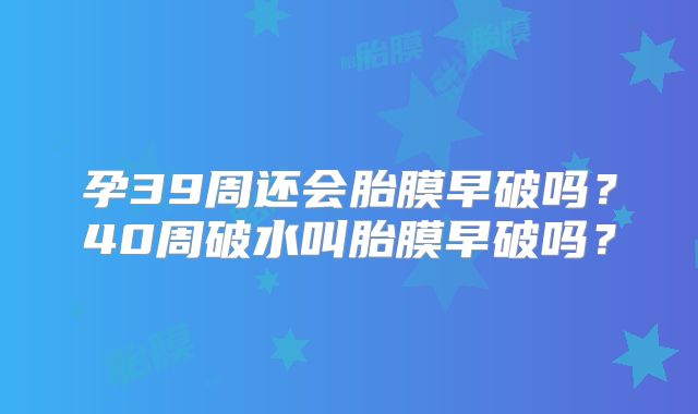 孕39周还会胎膜早破吗？40周破水叫胎膜早破吗？