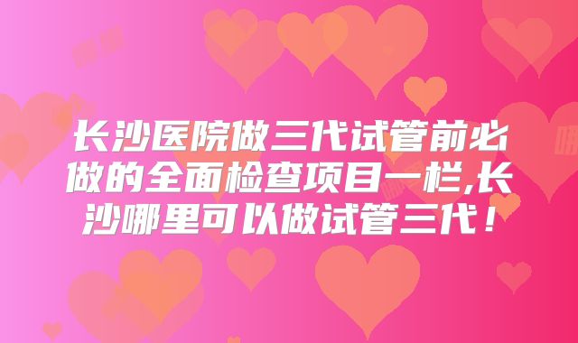 长沙医院做三代试管前必做的全面检查项目一栏,长沙哪里可以做试管三代！